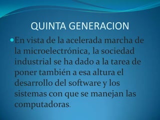 QUINTA GENERACIONEn vista de la acelerada marcha de la microelectrónica, la sociedad industrial se ha dado a la tarea de poner también a esa altura el desarrollo del software y los sistemas con que se manejan las computadoras. 