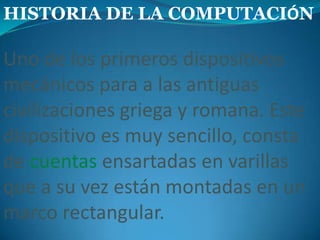 HISTORIA DE LA COMPUTACIÓNUno de los primeros dispositivos mecánicos para a las antiguas civilizaciones griega y romana. Este dispositivo es muy sencillo, consta de cuentasensartadas en varillas que a su vez están montadas en un marco rectangular. 