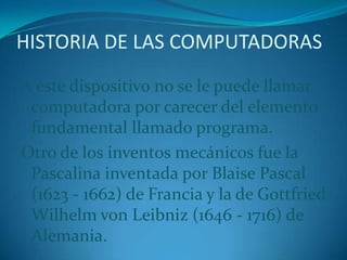 HISTORIA DE LAS COMPUTADORASA este dispositivo no se le puede llamar computadora por carecer del elemento fundamental llamado programa.Otro de los inventos mecánicos fue la Pascalina inventada por Blaise Pascal (1623 - 1662) de Francia y la de Gottfried Wilhelm von Leibniz (1646 - 1716) de Alemania.