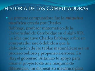 HISTORIA DE LAS COMPUTADORASLa primera computadora fue la máquina analítica creada por Charles Babbage, profesor matemático de la Universidad de Cambridge en el siglo XIX. La idea que tuvo Charles Babbage sobre un computador nació debido a que la elaboración de las tablas matemáticas era un proceso tedioso y propenso a errores. En 1823 el gobierno Británico lo apoyo para crear el proyecto de una máquina de diferencias, un dispositivo mecánico para efectuar sumas repetidas.