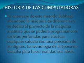 HISTORIA DE LAS COMPUTADORASAl enterarse de este método Babbage abandonó la máquina de diferencias y se dedico al proyecto de la máquina analítica que se pudiera programar con tarjetas perforadas para efectuar cualquier cálculo con una precisión de 20 dígitos. La tecnología de la época no bastaba para hacer realidad sus ideas.