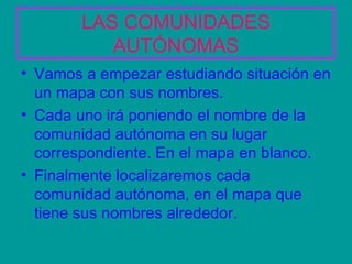 LAS COMUNIDADES AUTÓNOMAS Vamos a empezar estudiando situación en un mapa con sus nombres. Cada uno irá poniendo el nombre de la comunidad autónoma en su lugar correspondiente. En el mapa en blanco. Finalmente localizaremos cada comunidad autónoma, en el mapa que tiene sus nombres alrededor.