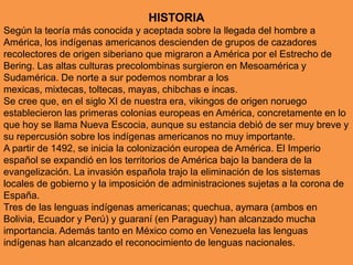 HISTORIASegún la teoría más conocida y aceptada sobre la llegada del hombre a América, los indígenas americanos descienden de grupos de cazadores recolectores de origen siberiano que migraron a América por el Estrecho de Bering. Las altas culturas precolombinas surgieron en Mesoamérica y Sudamérica. De norte a sur podemos nombrar a los mexicas, mixtecas, toltecas, mayas, chibchas e incas. Se cree que, en el siglo XI de nuestra era, vikingos de origen noruego establecieron las primeras colonias europeas en América, concretamente en lo que hoy se llama Nueva Escocia, aunque su estancia debió de ser muy breve y su repercusión sobre los indígenas americanos no muy importante.A partir de 1492, se inicia la colonización europea de América. El Imperio español se expandió en los territorios de América bajo la bandera de la evangelización. La invasión española trajo la eliminación de los sistemas locales de gobierno y la imposición de administraciones sujetas a la corona de España. Tres de las lenguas indígenas americanas; quechua, aymara (ambos en Bolivia, Ecuador y Perú) y guaraní (en Paraguay) han alcanzado mucha importancia. Además tanto en México como en Venezuela las lenguas indígenas han alcanzado el reconocimiento de lenguas nacionales.