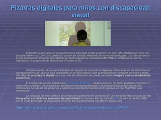 Pizarras digitales para niños con discapacidad visual Entender lo que pone en una pizarra que está lejos puede suponer una gran dificultad para un niño con discapacidad visual, pero ese obstáculo puede ser salvado mediante las nuevas tecnologías, o al menos eso es lo que pretende un proyecto del Instituto de Acción Social de Fundación MAPFRE en colaboración con la Asociación Guipuzcoana de Deficientes Visuales (AGI). Concretamente, el proyecto 'Estudiar el impacto de las pizarras digitales interactivas en los alumnos con discapacidad visual', que se va a desarrollar en el País Vasco y que se presentó hoy, consiste en dotar a estos chavales de  una pizarra digital  para   que, tras su utilización, se pueda constatar si  mejora o no su rendimiento académico. El Instituto de Acción Social de la  Fundación MAPFRE , creado en enero de 2006, pretende contribuir al desarrollo y progreso de la sociedad, aportando recursos destinados a la mejora directa o indirecta de las condiciones de vida de las personas y colectivos más desfavorecidos de los países en que MAPFRE está implantada. La actividad de este Instituto se centra principalmente en la promoción de proyectos relacionados con  la integración social de las personas discapacitadas  en España. Por su parte, la  AGI  se creó en el año 1980 con el fin de promulgar la integración social de los discapacitados visuales en Guipúzcoa. http://www.hoytecnologia.com/noticias/Pizarras-digitales-para-ninos/91620 