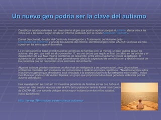 Un nuevo gen podría ser la clave del autismo   Científicos estadounidenses han descubierto el gen que podría explicar porqué el  autismo  afecta más a los niños que a las niñas, según revela un informe publicado por la revista  Molecular Psychiatry .  Daniel Geschwind, director del Centro de Investigación y Tratamiento del Autismo de la  Universidad de California  y uno de los autores del informe, identificó el gen como CACNA1G el cual es más común en los niños que en las niñas.  La investigación se basó en mil muestras genéticas de familias con, al menos, un niño autista según los autores, ese gen, que está en el cromosoma 17, es uno de los que regula el flujo de calcio en las células y el desequilibrio de ese flujo crearía problemas de desarrollo, entre ellos el autismo y hasta la epilepsia. El autismo es un trastorno cerebral que generalmente afecta la capacidad de comunicación y relación social de los pacientes que no responden a los estímulos del ambiente.  Algunos autistas pueden mantener un alto nivel de inteligencia y de comunicación, pero otros sufren problemas mentales, son incapaces de comunicarse o realizan acciones repetitivas.  "Nuestras teorías sobre el autismo sugieren que el trastorno está vinculado a la sobreexcitación de los extremos neuronales", indicó Geri Dawson, portavoz de Autism Speaks, un grupo que proporcionó los datos genéticos utilizados por los autores del estudio.  Esa investigación se basó en mil muestras genéticas de familias en las que había al  menos un niño autista. Aunque casi el 40% de la población tiene la forma más común  de CACNA1G, una variante del gen tenía mayor incidencia en los niños autistas,  indicó Geschwind. http://www.20minutos.es/minuteca/autismo/ 