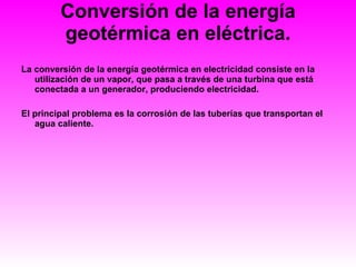Conversión de la energía geotérmica en eléctrica. La conversión de la energía geotérmica en electricidad consiste en la utilización de un vapor, que pasa a través de una turbina que está conectada a un generador, produciendo electricidad. El principal problema es la corrosión de las tuberías que transportan el agua caliente. 
