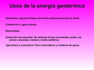 Usos de la energía geotérmica Balnearios : Aguas termales que tienen aplicaciones para la salud.  Calefacción y agua caliente .  Electricidad .  Extracción de minerales : Se obtienen de los manantiales azufre, sal común, amoniaco, metano y ácido sulfídrico.  Agricultura y acuicultura : Para invernaderos y criaderos de peces.   