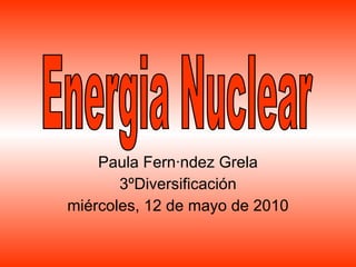 Paula Fernández Grela 3ºDiversificación miércoles, 12 de mayo de 2010 Energia Nuclear 