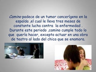 Camino padece de un tumor cancerígeno en la espalda ,el cual le lleva tres meses de constante lucha contra  la enfermedad .Durante este periodo ,camino cumple todo lo que  quería hacer, excepto actuar en una obra de teatro al lado del chico que se enamora.
