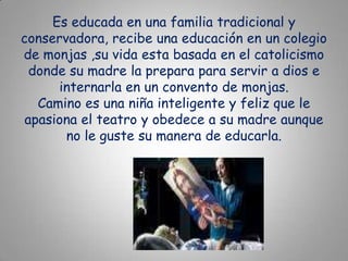 Es educada en una familia tradicional y conservadora, recibe una educación en un colegio de monjas ,su vida esta basada en el catolicismo donde su madre la prepara para servir a dios e internarla en un convento de monjas.Camino es una niña inteligente y feliz que le apasiona el teatro y obedece a su madre aunque no le guste su manera de educarla.