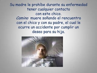 Su madre le prohíbe durante su enfermedad tener cualquier contacto con este chico.Camino  muere soñando el rencuentro con el chico y con su padre, el cual le ocurre un accidente por cumplir un deseo para su hija.
