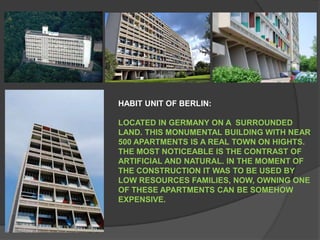 HABIT UNIT OF BERLIN: LOCATED IN GERMANY ON A  SURROUNDED LAND. THIS MONUMENTAL BUILDING WITH NEAR 500 APARTMENTS IS A REAL TOWN ON HIGHTS. THE MOST NOTICEABLE IS THE CONTRAST OF ARTIFICIAL AND NATURAL. IN THE MOMENT OF THE CONSTRUCTION IT WAS TO BE USED BY LOW RESOURCES FAMILIES, NOW, OWNING ONE OF THESE APARTMENTS CAN BE SOMEHOW EXPENSIVE. 