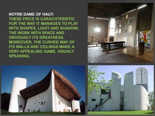 NOTRE DAME OF HAUT:THESE PIECE IS CARACHTERISTIC FOR THE WAY IT MANAGES TO PLAY WITH SHAPES, LIGHT AND SHADOW; THE WORK WITH SPACE AND OBVIOUSLY ITS GREATNESS. MOREOVER, THE CURVED WAY OF ITS WALLS AND CEILINGS MAKE A VERY APPEALING GAME, VISUALY SPEAKING.