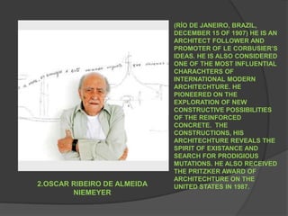 (RÍO DE JANEIRO, BRAZIL, DECEMBER 15 OF 1907) HE IS AN ARCHITECT FOLLOWER AND PROMOTER OF LE CORBUSIER’S IDEAS. HE IS ALSO CONSIDERED ONE OF THE MOST INFLUENTIAL CHARACHTERS OF INTERNATIONAL MODERN ARCHITECHTURE. HE PIONEERED ON THE EXPLORATION OF NEW CONSTRUCTIVE POSSIBILITIES OF THE REINFORCED CONCRETE.  THE CONSTRUCTIONS, HIS ARCHITECHTURE REVEALS THE SPIRIT OF EXISTANCE AND SEARCH FOR PRODIGIOUS MUTATIONS. HE ALSO RECEIVED THE PRITZKER AWARD OF ARCHITECHTURE ON THE UNITED STATES IN 1987.2.OSCAR RIBEIRO DE ALMEIDA NIEMEYER 
