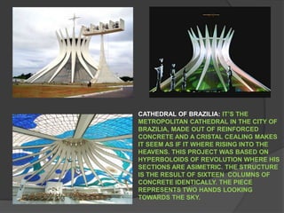 CATHEDRAL OF BRAZILIA: IT’S THE METROPOLITAN CATHEDRAL IN THE CITY OF BRAZILIA, MADE OUT OF REINFORCED CONCRETE AND A CRISTAL CEALING MAKES IT SEEM AS IF IT WHERE RISING INTO THE HEAVENS. THIS PROJECT WAS BASED ON HYPERBOLOIDS OF REVOLUTION WHERE HIS SECTIONS ARE ASIMETRIC. THE STRUCTURE IS THE RESULT OF SIXTEEN  COLUMNS OF CONCRETE IDENTICALLY. THE PIECE REPRESENTS TWO HANDS LOOKING TOWARDS THE SKY.   