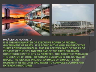 PALÁCIO DO PLANALTO:IT IS THE HEADQUARTER OF EXECUTIVE POWER OF FEDERAL GOVERNMENT OF BRAZIL. IT IS FOUND IN THE MAIN SQUARE OF THE THREE POWERS IN BRAZILIA. THIS PALACE WAS PART OF THE PILOT PROJECT OF THE CITY AND WAS ONE OF THE FIRST BUILDINGS CONSTRUCTED IN THE CITY BY NIEMEYER. THIS ARCHITECT WAS ALSO THE CREATOR OF OTHER IMPORTANT BUILDINGS IN THE CAPITAL OF BRAZIL. THE IDEA WAS PROJECT AN IMAGE OF SIMPLICITY AND MODERNITY USING LINES AND WAVES TO COMPOSE COLUMNS AND EXTERIOR STRUCTURES.