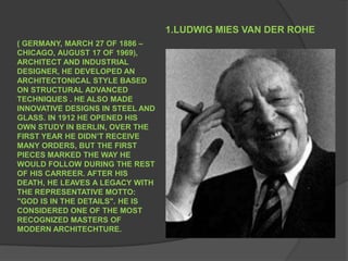 1.LUDWIG MIES VAN DER ROHE ( GERMANY, MARCH 27 OF 1886 – CHICAGO, AUGUST 17 OF 1969), ARCHITECT AND INDUSTRIAL DESIGNER, HE DEVELOPED AN ARCHITECTONICAL STYLE BASED ON STRUCTURAL ADVANCED TECHNIQUES . HE ALSO MADE INNOVATIVE DESIGNS IN STEEL AND GLASS. IN 1912 HE OPENED HIS OWN STUDY IN BERLIN, OVER THE FIRST YEAR HE DIDN’T RECEIVE  MANY ORDERS, BUT THE FIRST  PIECES MARKED THE WAY HE WOULD FOLLOW DURING THE REST OF HIS CARREER. AFTER HIS DEATH, HE LEAVES A LEGACY WITH THE REPRESENTATIVE MOTTO: "GOD IS IN THE DETAILS". HE IS CONSIDERED ONE OF THE MOST RECOGNIZED MASTERS OF MODERN ARCHITECHTURE. 