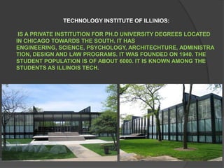 TECHNOLOGY INSTITUTE OF ILLINIOS: IS A PRIVATE INSTITUTION FOR PH.D UNIVERSITY DEGREES LOCATED IN CHICAGO TOWARDS THE SOUTH. IT HAS ENGINEERING, SCIENCE, PSYCHOLOGY, ARCHITECHTURE, ADMINISTRATION, DESIGN AND LAW PROGRAMS. IT WAS FOUNDED ON 1940. THE STUDENT POPULATION IS OF ABOUT 6000. IT IS KNOWN AMONG THE STUDENTS AS ILLINOIS TECH.