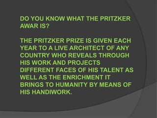 DO YOU KNOW WHAT THE PRITZKER AWAR IS?THE PRITZKER PRIZE IS GIVEN EACH YEAR TO A LIVE ARCHITECT OF ANY COUNTRY WHO REVEALS THROUGH HIS WORK AND PROJECTS DIFFERENT FACES OF HIS TALENT AS WELL AS THE ENRICHMENT IT BRINGS TO HUMANITY BY MEANS OF HIS HANDIWORK. 