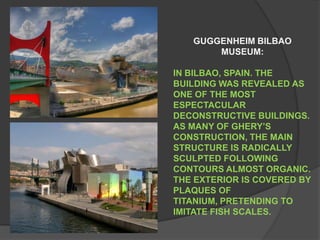 GUGGENHEIM BILBAO      MUSEUM: IN BILBAO, SPAIN. THE BUILDING WAS REVEALED AS ONE OF THE MOST ESPECTACULAR DECONSTRUCTIVE BUILDINGS. AS MANY OF GHERY’S CONSTRUCTION, THE MAIN STRUCTURE IS RADICALLY SCULPTED FOLLOWING CONTOURS ALMOST ORGANIC. THE EXTERIOR IS COVERED BY PLAQUES OF TITANIUM, PRETENDING TO IMITATE FISH SCALES.