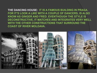 THE DANCING HOUSE:  IT IS A FAMOUS BUILDING IN PRAGA. FOR IT’S LOOK A LIKE WITH A COUPLE OF DANCERS, IS ALSO KNOW AS GINGER AND FRED. EVENTHOUGH THE STYLE IS DECONSTRUCTIVE, IT MATCHES AND INTEGRATES VERY WELL WITH THE OTHER CONSTRUCTIONS THAT SURROUND THE COAST OF RIVER MOLDAVA.