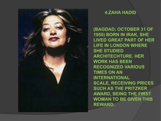 4.ZAHA HADID (BAGDAD; OCTOBER 31 OF 1950) BORN IN IRAK, SHE LIVED GREAT PART OF HER LIFE IN LONDON WHERE SHE STUDIED ARCHITECHTURE. HER WORK HAS BEEN RECOGNIZED VARIOUS TIMES ON AN INTERNATIONAL SCALE, RECEIVING PRICES SUCH AS THE PRITZKER AWARD, BEING THE FIRST WOMAN TO BE GIVEN THIS REWARD.