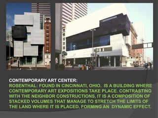 CONTEMPORARY ART CENTER: ROSENTHAL: FOUND IN CINCINNATI, OHIO.  IS A BUILDING WHERE CONTEMPORARY ART EXPOSITIONS TAKE PLACE. CONTRASTING WITH THE NEIGHBOR CONSTRUCTIONS, IT IS A COMPOSITION OF STACKED VOLUMES THAT MANAGE TO STRETCH THE LIMITS OF THE LAND WHERE IT IS PLACED, FORMING AN  DYNAMIC EFFECT. 