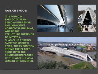 PAVILION BRIDGE: IT IS FOUND IN ZARAGOZA SPAIN, BEING AN IMPRESIVE AND INNOVATIVE HORIZONTAL BUILDING, WHERE THE STRUCTURE PRETENDS TO IMITATE A GLADIOLUS RESTING OVER THE HEBREW RIVER, THE EXPOSITION ROOMS ARE PLACED RIGHT OVER THE CONSTUCTION PLACED ON THE WATER.  HAS A LENGTH OF 270 METER.