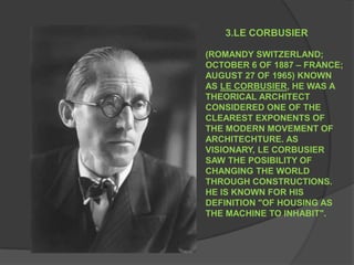 3.LE CORBUSIER (ROMANDY SWITZERLAND; OCTOBER 6 OF 1887 – FRANCE; AUGUST 27 OF 1965) KNOWN AS LE CORBUSIER, HE WAS A THEORICAL ARCHITECT CONSIDERED ONE OF THE CLEAREST EXPONENTS OF THE MODERN MOVEMENT OF ARCHITECHTURE. AS VISIONARY, LE CORBUSIER SAW THE POSIBILITY OF CHANGING THE WORLD THROUGH CONSTRUCTIONS. HE IS KNOWN FOR HIS DEFINITION "OF HOUSING AS THE MACHINE TO INHABIT". 