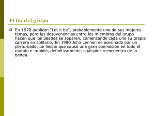 El fin del grupo En 1970 publican "Let it be", probablemente uno de sus mejores temas, pero las desavenencias entre los miembros del grupo hacen que los Beatles se separen, comenzando cada uno su propia carrera en solitario. En 1980 John Lennon es asesinado por un perturbado, un hecho que causó una gran conmoción en todo el mundo e impidió, definitivamente, cualquier reencuentro de la banda. 