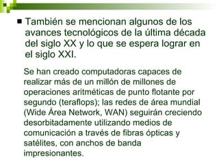 También se mencionan algunos de los avances tecnológicos de la última década del siglo XX y lo que se espera lograr en el siglo XXI.  Se han creado computadoras capaces de realizar más de un millón de millones de operaciones aritméticas de punto flotante por segundo (teraflops); las redes de área mundial (Wide Área Network, WAN) seguirán creciendo desorbitadamente utilizando medios de comunicación a través de fibras ópticas y satélites, con anchos de banda impresionantes. 