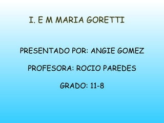 I. E M MARIA GORETTI PRESENTADO POR: ANGIE GOMEZ PROFESORA: ROCIO PAREDES GRADO: 11-8 