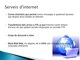 Correu electrònic que permet enviar missatges a qualsevol persona que disposi d'un compte en InternetTransferència dels arxius o FTP, ja que Internet conté milions d'arxius als que podem accedir mitjançant un servidor FTP.Grups de discussió o news Word Wide Web, les pàgines de la WWW són l'aspecte més vistós i innovador d'Internet.Serveisd'internet