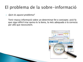 Quin és aquest problema?Tenir massa informació sobre un determinat fet o concepte; això fa que sigui difícil triar quina és la bona, la més adequada o la correcta per allò que necessitem.El problema de la sobre-informació