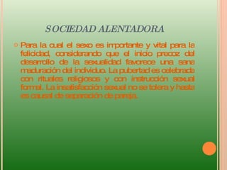 SOCIEDAD ALENTADORA Para la cual el sexo es importante y vital para la felicidad, considerando que el inicio precoz del desarrollo de la sexualidad favorece una sana maduración del individuo. La pubertad es celebrada con rituales religiosos y con instrucción sexual formal. La insatisfacción sexual no se tolera y hasta es causal de separación de pareja.  