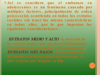 Así se considera que el embarazo en adolescentes es un fenómeno causado por múltiples factores, principalmente de orden psicosocial, ocurriendo en todos los estratos sociales sin tener las misma características en todos ellos, por lo que importan las siguientes consideraciones:  ESTRATOS MEDIO Y ALTO :  la mayoría de las adolescentes que quedan embarazadas interrumpen la gestación voluntariamente .  ESTRATOS MÁS BAJOS :  mayor tolerancia del medio a la maternidad adolescente, es más común que tengan su hijo . 