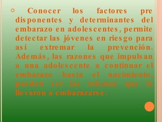 Conocer los factores pre disponentes y determinantes del embarazo en adolescentes, permite detectar las jóvenes en riesgo para así extremar la prevención. Además, las razones que impulsan a una adolescente a continuar el embarazo hasta el nacimiento, pueden ser las mismas que la llevaron a embarazarse.  