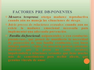 FACTORES PRE DISPONENTES  Menarca temprana :  otorga madurez reproductiva cuando aún no maneja las situaciones de riesgo. Inicio precoz de relaciones sexuales : cuando aun no existe la madurez emocional necesaria para implementar una adecuada prevención. Familia disfuncional :  uniparentales o con conductas promiscuas, que ponen de manifiesto la necesidad de protección de una familia continente, con buen diálogo padres – hijos. Su ausencia genera carencias afectivas que la joven no sabe resolver, impulsándola a relaciones sexuales que tiene mucho más de sometimiento para recibir afecto, que genuino vínculo de amor .  