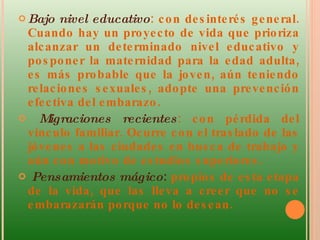 Bajo nivel educativo : con desinterés general. Cuando hay un proyecto de vida que prioriza alcanzar un determinado nivel educativo y posponer la maternidad para la edad adulta, es más probable que la joven, aún teniendo relaciones sexuales, adopte una prevención efectiva del embarazo.  Migraciones recientes : con pérdida del vínculo familiar. Ocurre con el traslado de las jóvenes a las ciudades en busca de trabajo y aún con motivo de estudios superiores.  Pensamientos mágico :  propios de esta etapa de la vida, que las lleva a creer que no se embarazarán porque no lo desean.  