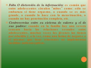 Falta O distorsión de la información :  es común que entre adolescentes circulen "mitos" como: sólo se embaraza si tiene orgasmo, o cuando se es más grande, o cuando lo hace con la menstruación, o cuando no hay penetración completa, etc. Controversias entre su sistema de valores y el de sus padres :  cuando en la familia hay una severa censura hacia las relaciones sexuales entre adolescentes, muchas veces los jóvenes las tienen por rebeldía y, a la vez, como una forma de negarse a sí mismos que tiene relaciones no implementan medidas anticonceptivas.  