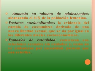 Aumento en número de adolescentes :  alcanzando el 50% de la población femenina.  Factores socioculturales :  la evidencia del cambio de costumbres derivado de una nueva libertad sexual, que se da por igual en los diferentes niveles socioeconómicos.  Fantasías   de esterilidad :  comienzan sus relaciones sexuales sin cuidados y, como no se embarazan por casualidad, piensan que son estériles .  