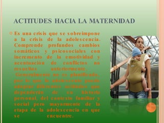 ACTITUDES HACIA LA MATERNIDAD  Es una crisis que se sobreimpone a la crisis de la adolescencia. Comprende profundos cambios somáticos y psicosociales con incremento de la emotividad y acentuación de conflictos no resueltos anteriormente.   Generalmente no es planificado, por lo que la adolescente puede adoptar diferentes actitudes que dependerán de su historia personal, del contexto familiar y social pero mayormente de la etapa de la adolescencia en que se encuentre.  