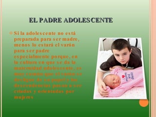 EL PADRE ADOLESCENTE  Si la adolescente no está preparada para ser madre, menos lo estará el varón para ser padre especialmente porque, en la cultura en que se da la maternidad adolescente, es muy común que el varón se desligue de su papel y las descendencias pasan a ser criadas y orientadas por mujeres 