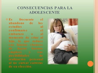 CONSECUENCIAS PARA LA ADOLESCENTE  Es frecuente el abandono de los estudios al confirmarse el embarazo o al momento de criar al hijo, lo que reduce sus futuras chances de lograr buenos empleos y sus posibilidades de realización personal al no cursar carreras de su elección.  