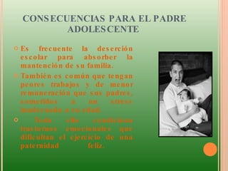 CONSECUENCIAS PARA EL PADRE ADOLESCENTE  Es frecuente la deserción escolar para absorber la mantención de su familia. También es común que tengan peores trabajos y de menor remuneración que sus padres, sometidos a un stress inadecuado a su edad. Todo ello condiciona trastornos emocionales que dificultan el ejercicio de una paternidad feliz.  
