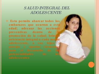 SALUD INTEGRAL DEL ADOLESCENTE Esto permite abarcar todos los embarazos que ocurran a esta edad; adecuar las acciones preventivas dentro de la promoción de la salud; brindar asistencia integral a cada madre adolescente, a sus hijos y parejas y aportar elementos para el desarrollo de las potencialidades de los adolescentes 