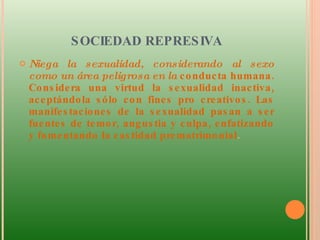 SOCIEDAD REPRESIVA Niega la sexualidad, considerando al sexo como un área peligrosa en la  conducta humana. Considera una virtud la sexualidad inactiva, aceptándola sólo con fines pro creativos. Las manifestaciones de la sexualidad pasan a ser fuentes de temor, angustia y culpa, enfatizando y fomentando la castidad prematrimonial .  