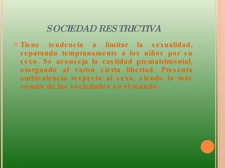 SOCIEDAD RESTRICTIVA Tiene tendencia a limitar la sexualidad, separando tempranamente a los niños por su sexo. Se aconseja la castidad prematrimonial, otorgando al varón cierta libertad. Presenta ambivalencia respecto al sexo, siendo la más común de las sociedades en el mundo.  