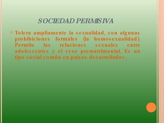 SOCIEDAD PERMISIVA Tolera ampliamente la sexualidad, con algunas prohibiciones formales (la homosexualidad). Permite las relaciones sexuales entre adolescentes y el sexo prematrimonial. Es un tipo social común en países desarrollados.  