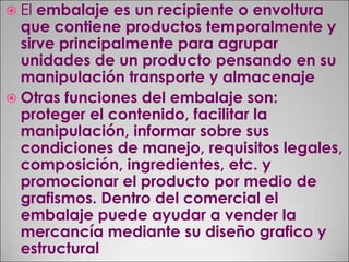 El embalaje es un recipiente o envoltura que contiene productos temporalmente y sirve principalmente para agrupar unidades de un producto pensando en su manipulación transporte y almacenajeOtras funciones del embalaje son: proteger el contenido, facilitar la manipulación, informar sobre sus condiciones de manejo, requisitos legales, composición, ingredientes, etc. y promocionar el producto por medio de grafismos. Dentro del comercial el embalaje puede ayudar a vender la mercancía mediante su diseño grafico y estructural